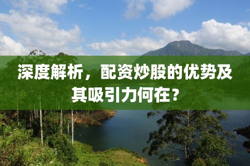 深度解析，配资炒股的优势及其吸引力何在？