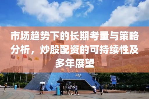 市场趋势下的长期考量与策略分析，炒股配资的可持续性及多年展望