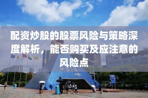 配资炒股的股票风险与策略深度解析，能否购买及应注意的风险点