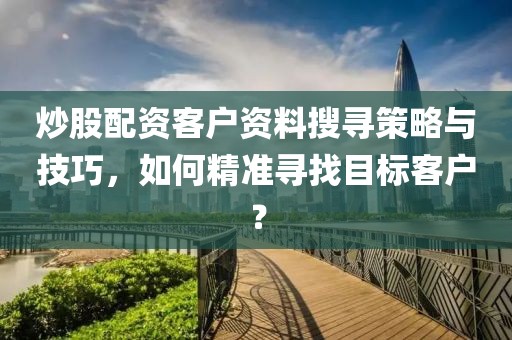 炒股配资客户资料搜寻策略与技巧，如何精准寻找目标客户？