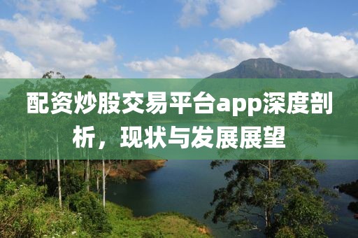 配资炒股交易平台app深度剖析，现状与发展展望