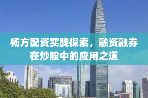 杨方配资实践探索，融资融券在炒股中的应用之道