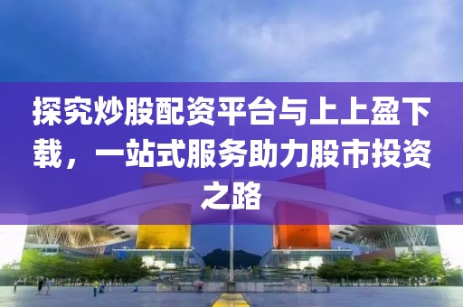 探究炒股配资平台与上上盈下载，一站式服务助力股市投资之路