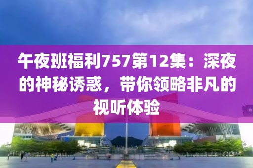 午夜班福利757第12集：深夜的神秘诱惑，带你领略非凡的视听体验