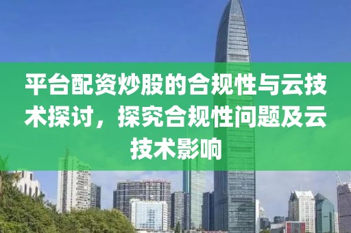 平台配资炒股的合规性与云技术探讨，探究合规性问题及云技术影响