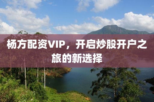 杨方配资VIP，开启炒股开户之旅的新选择