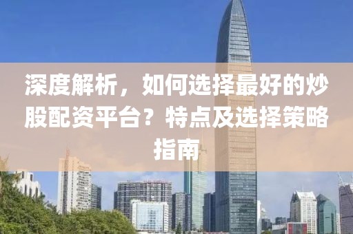 深度解析，如何选择最好的炒股配资平台？特点及选择策略指南