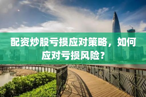 配资炒股亏损应对策略，如何应对亏损风险？