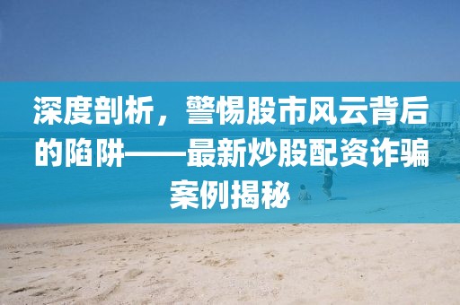 深度剖析，警惕股市风云背后的陷阱——最新炒股配资诈骗案例揭秘