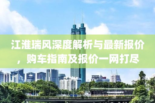 江淮瑞风深度解析与最新报价，购车指南及报价一网打尽