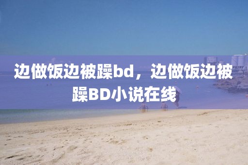 边做饭边被躁bd，边做饭边被躁BD小说在线