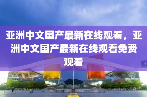 亚洲中文国产最新在线观看，亚洲中文国产最新在线观看免费观看