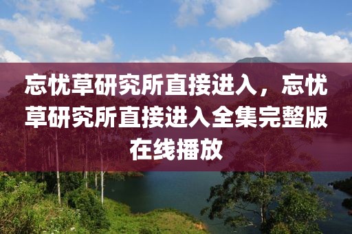 忘忧草研究所直接进入，忘忧草研究所直接进入全集完整版在线播放