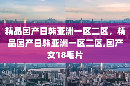 精品国产日韩亚洲一区二区，精品国产日韩亚洲一区二区,国产女18毛片