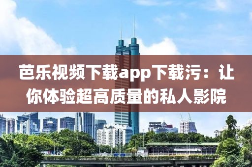 芭乐视频下载app下载污：让你体验超高质量的私人影院