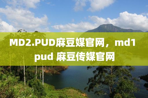 MD2.PUD麻豆媒官网，md1 pud 麻豆传媒官网