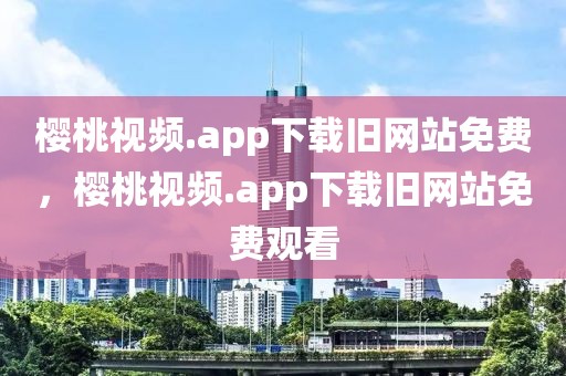 樱桃视频.app下载旧网站免费，樱桃视频.app下载旧网站免费观看