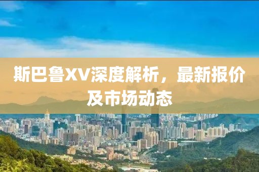 斯巴鲁XV深度解析，最新报价及市场动态