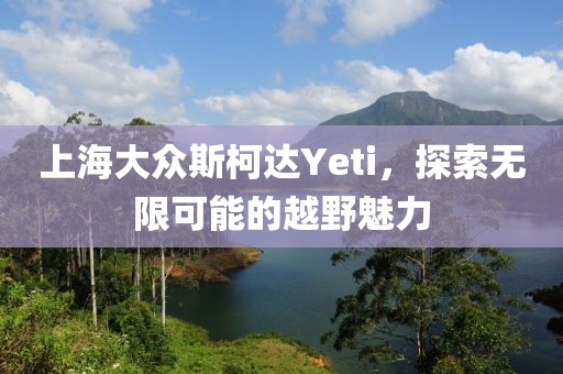 上海大众斯柯达Yeti，探索无限可能的越野魅力