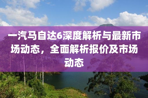 一汽马自达6深度解析与最新市场动态，全面解析报价及市场动态