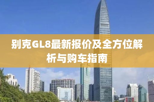 别克GL8最新报价及全方位解析与购车指南