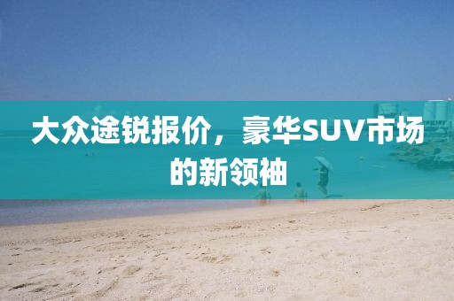 大众途锐报价，豪华SUV市场的新领袖