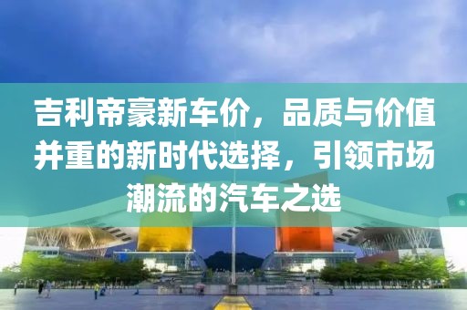 吉利帝豪新车价，品质与价值并重的新时代选择，引领市场潮流的汽车之选