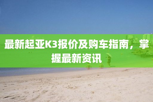 最新起亚K3报价及购车指南，掌握最新资讯