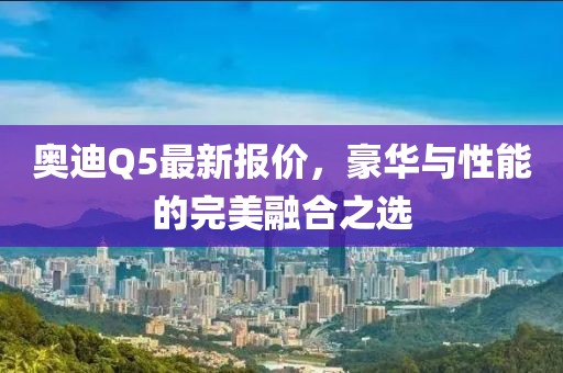 奥迪Q5最新报价，豪华与性能的完美融合之选