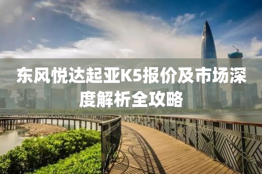 东风悦达起亚K5报价及市场深度解析全攻略