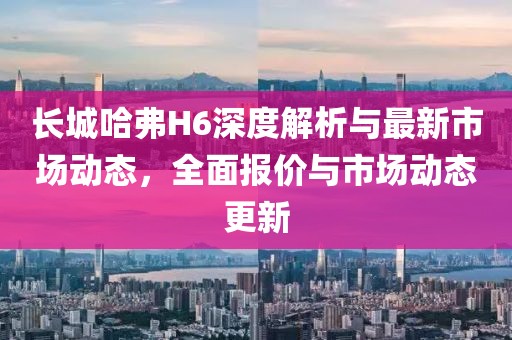 长城哈弗H6深度解析与最新市场动态，全面报价与市场动态更新