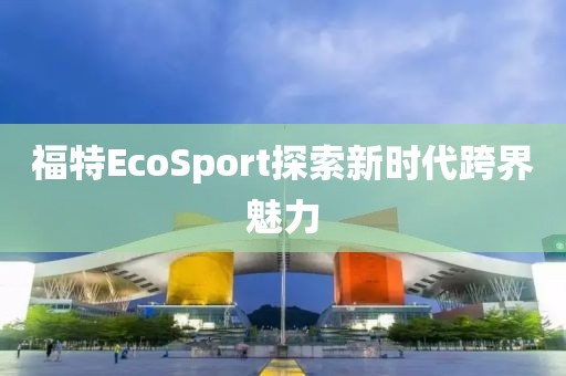 福特EcoSport探索新时代跨界魅力