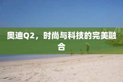 奥迪Q2，时尚与科技的完美融合