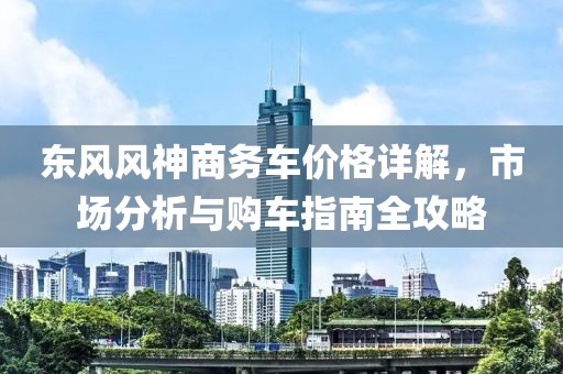 东风风神商务车价格详解，市场分析与购车指南全攻略