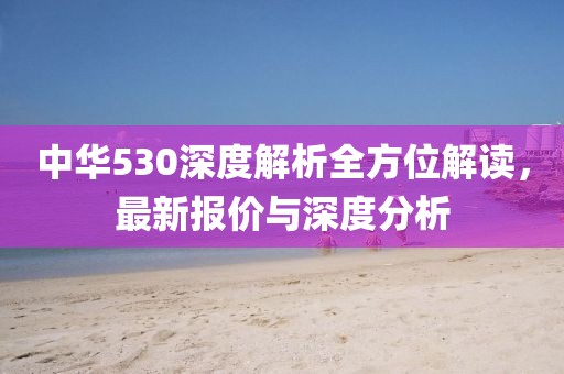 中华530深度解析全方位解读，最新报价与深度分析