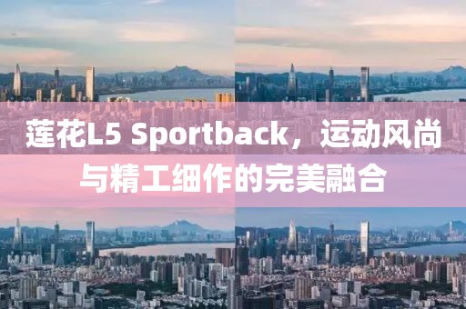 莲花L5 Sportback，运动风尚与精工细作的完美融合