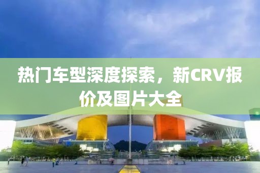 热门车型深度探索，新CRV报价及图片大全