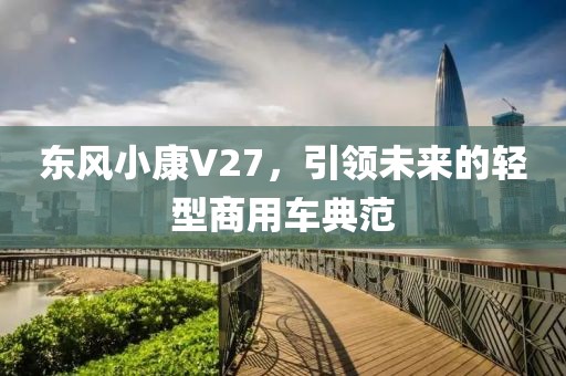 东风小康V27，引领未来的轻型商用车典范