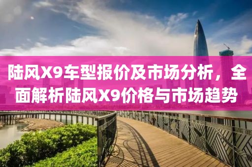 陆风X9车型报价及市场分析，全面解析陆风X9价格与市场趋势