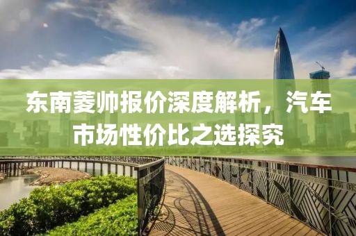 东南菱帅报价深度解析，汽车市场性价比之选探究