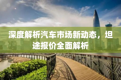 深度解析汽车市场新动态，坦途报价全面解析