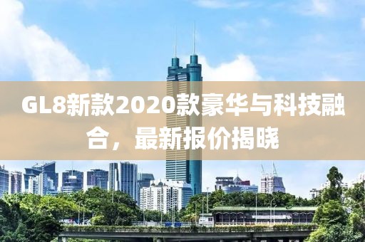 GL8新款2020款豪华与科技融合，最新报价揭晓