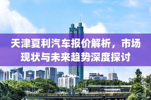 天津夏利汽车报价解析，市场现状与未来趋势深度探讨