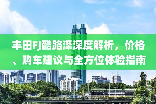 丰田FJ酷路泽深度解析，价格、购车建议与全方位体验指南