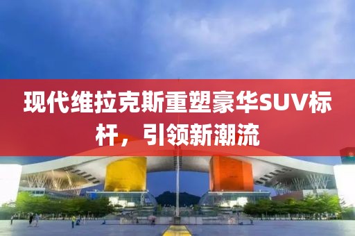 现代维拉克斯重塑豪华SUV标杆，引领新潮流