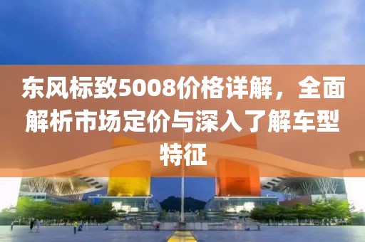 东风标致5008价格详解，全面解析市场定价与深入了解车型特征