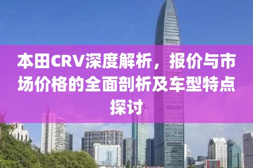 本田CRV深度解析，报价与市场价格的全面剖析及车型特点探讨