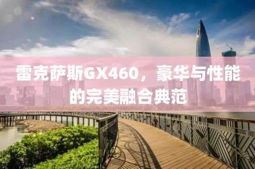 雷克萨斯GX460，豪华与性能的完美融合典范