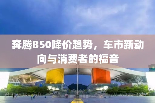 奔腾B50降价趋势，车市新动向与消费者的福音