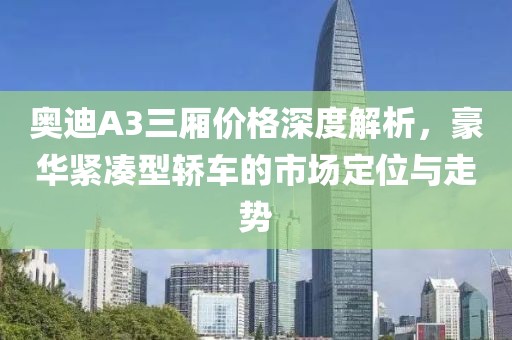 奥迪A3三厢价格深度解析，豪华紧凑型轿车的市场定位与走势